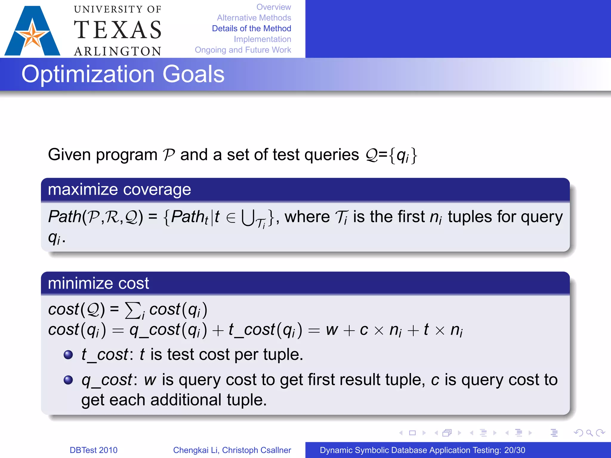 Overview
Alternative Methods
Details of the Method
Implementation
Ongoing and Future Work
Optimization Goals
Given program 𝒫 and a set of test queries 𝒬={qi }
maximize coverage
Path(𝒫,ℛ,𝒬) = {Patht ∣t ∈
∪
𝒯i
}, where 𝒯i is the ﬁrst ni tuples for query
qi .
minimize cost
cost(𝒬) =
∑
i cost(qi )
cost(qi ) = q_cost(qi ) + t_cost(qi ) = w + c × ni + t × ni
t_cost: t is test cost per tuple.
q_cost: w is query cost to get ﬁrst result tuple, c is query cost to
get each additional tuple.
DBTest 2010 Chengkai Li, Christoph Csallner Dynamic Symbolic Database Application Testing: 20/30
 