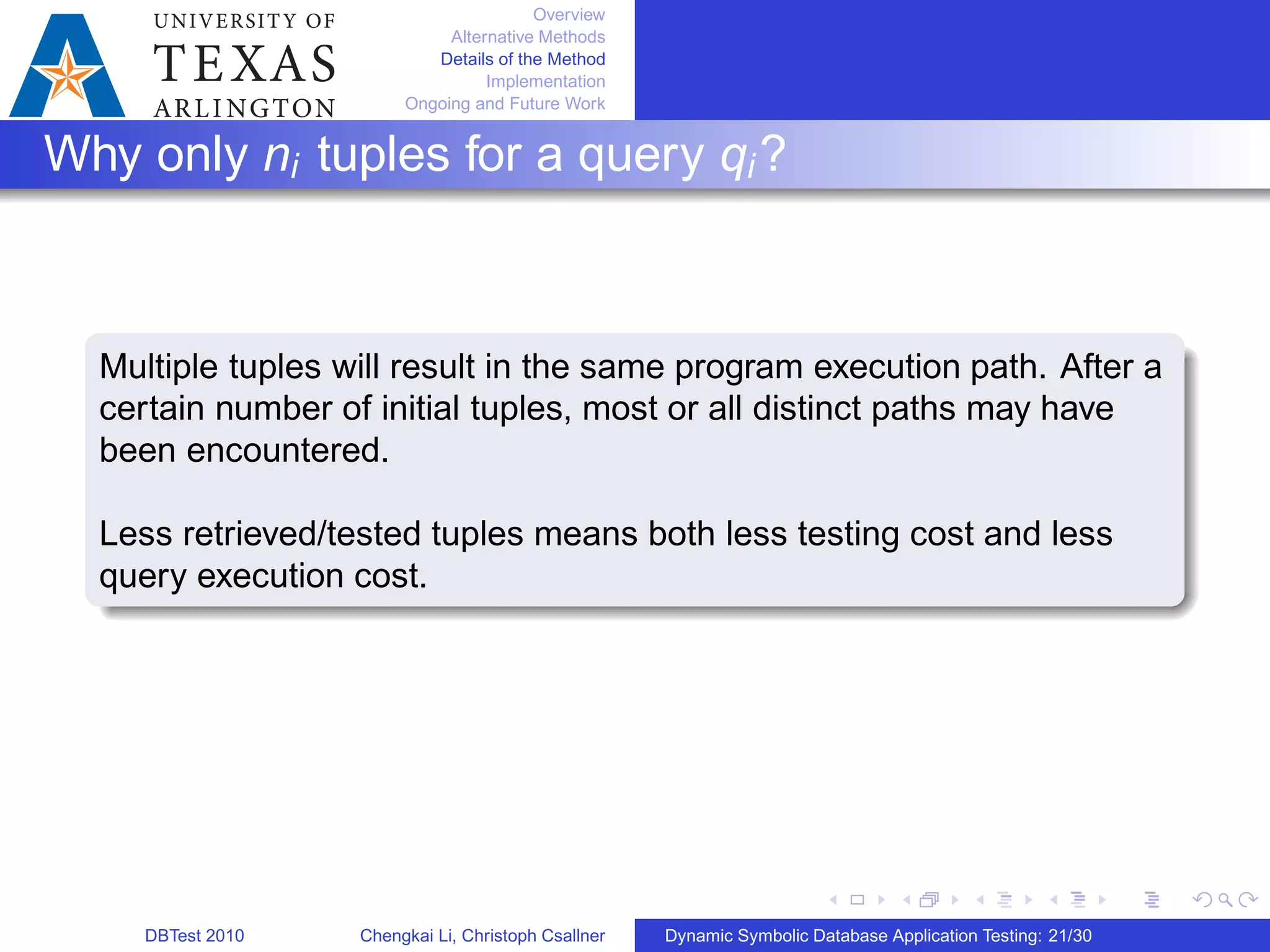 Overview
Alternative Methods
Details of the Method
Implementation
Ongoing and Future Work
Why only ni tuples for a query qi?
Multiple tuples will result in the same program execution path. After a
certain number of initial tuples, most or all distinct paths may have
been encountered.
Less retrieved/tested tuples means both less testing cost and less
query execution cost.
DBTest 2010 Chengkai Li, Christoph Csallner Dynamic Symbolic Database Application Testing: 21/30
 