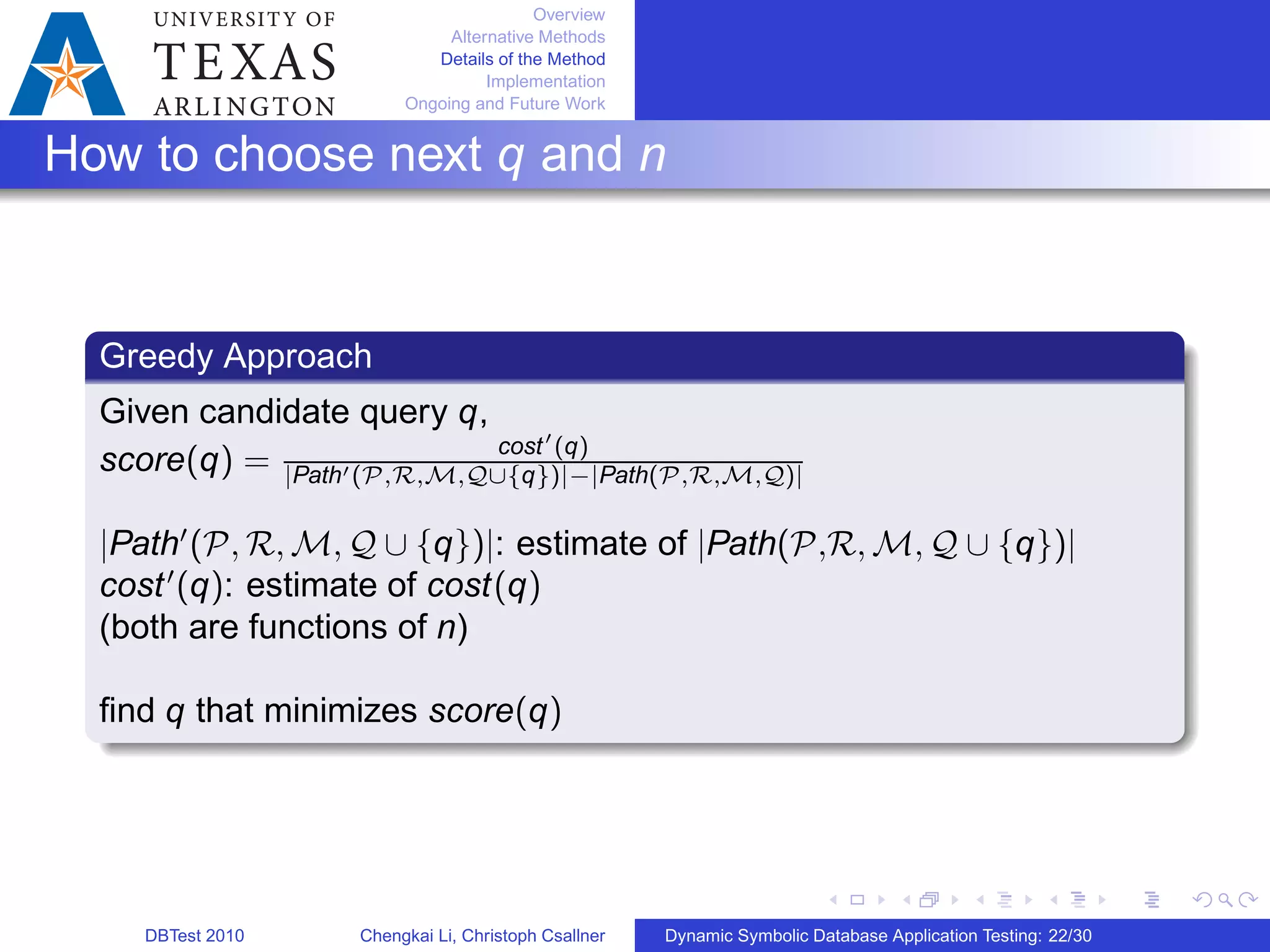Overview
Alternative Methods
Details of the Method
Implementation
Ongoing and Future Work
How to choose next q and n
Greedy Approach
Given candidate query q,
score(q) = cost′
(q)
∣Path′(𝒫,ℛ,ℳ,𝒬∪{q})∣−∣Path(𝒫,ℛ,ℳ,𝒬)∣
∣Path′
(𝒫, ℛ, ℳ, 𝒬 ∪ {q})∣: estimate of ∣Path(𝒫,ℛ, ℳ, 𝒬 ∪ {q})∣
cost′
(q): estimate of cost(q)
(both are functions of n)
ﬁnd q that minimizes score(q)
DBTest 2010 Chengkai Li, Christoph Csallner Dynamic Symbolic Database Application Testing: 22/30
 