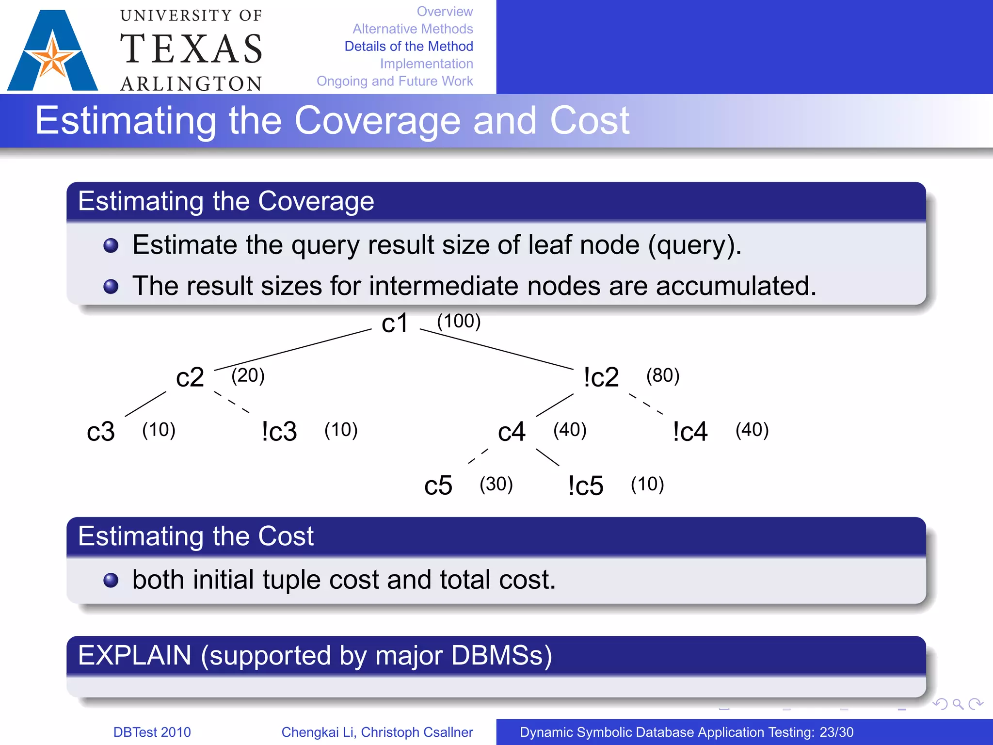 Overview
Alternative Methods
Details of the Method
Implementation
Ongoing and Future Work
Estimating the Coverage and Cost
Estimating the Coverage
Estimate the query result size of leaf node (query).
The result sizes for intermediate nodes are accumulated.
c1
c2
c3 !c3
!c2
c4
c5 !c5
!c4
(100)
(20) (80)
(10) (10) (40) (40)
(30) (10)
Estimating the Cost
both initial tuple cost and total cost.
EXPLAIN (supported by major DBMSs)
DBTest 2010 Chengkai Li, Christoph Csallner Dynamic Symbolic Database Application Testing: 23/30
 
