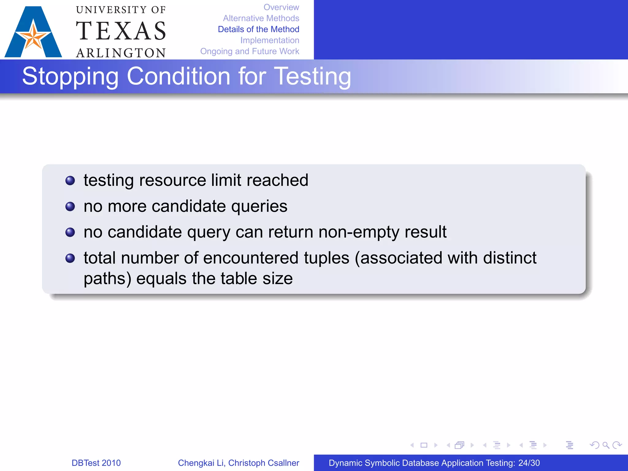 Overview
Alternative Methods
Details of the Method
Implementation
Ongoing and Future Work
Stopping Condition for Testing
testing resource limit reached
no more candidate queries
no candidate query can return non-empty result
total number of encountered tuples (associated with distinct
paths) equals the table size
DBTest 2010 Chengkai Li, Christoph Csallner Dynamic Symbolic Database Application Testing: 24/30
 