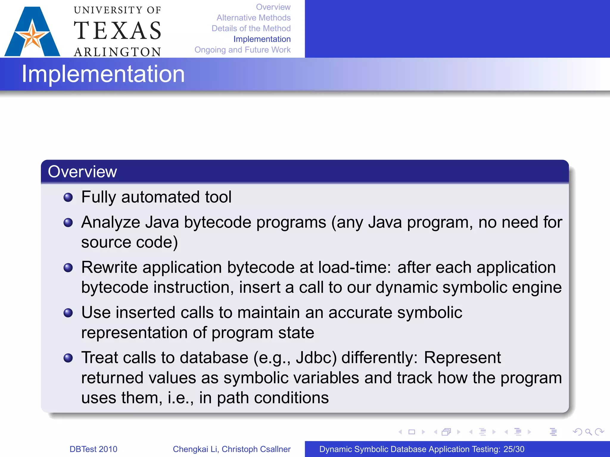 Overview
Alternative Methods
Details of the Method
Implementation
Ongoing and Future Work
Implementation
Overview
Fully automated tool
Analyze Java bytecode programs (any Java program, no need for
source code)
Rewrite application bytecode at load-time: after each application
bytecode instruction, insert a call to our dynamic symbolic engine
Use inserted calls to maintain an accurate symbolic
representation of program state
Treat calls to database (e.g., Jdbc) differently: Represent
returned values as symbolic variables and track how the program
uses them, i.e., in path conditions
DBTest 2010 Chengkai Li, Christoph Csallner Dynamic Symbolic Database Application Testing: 25/30
 