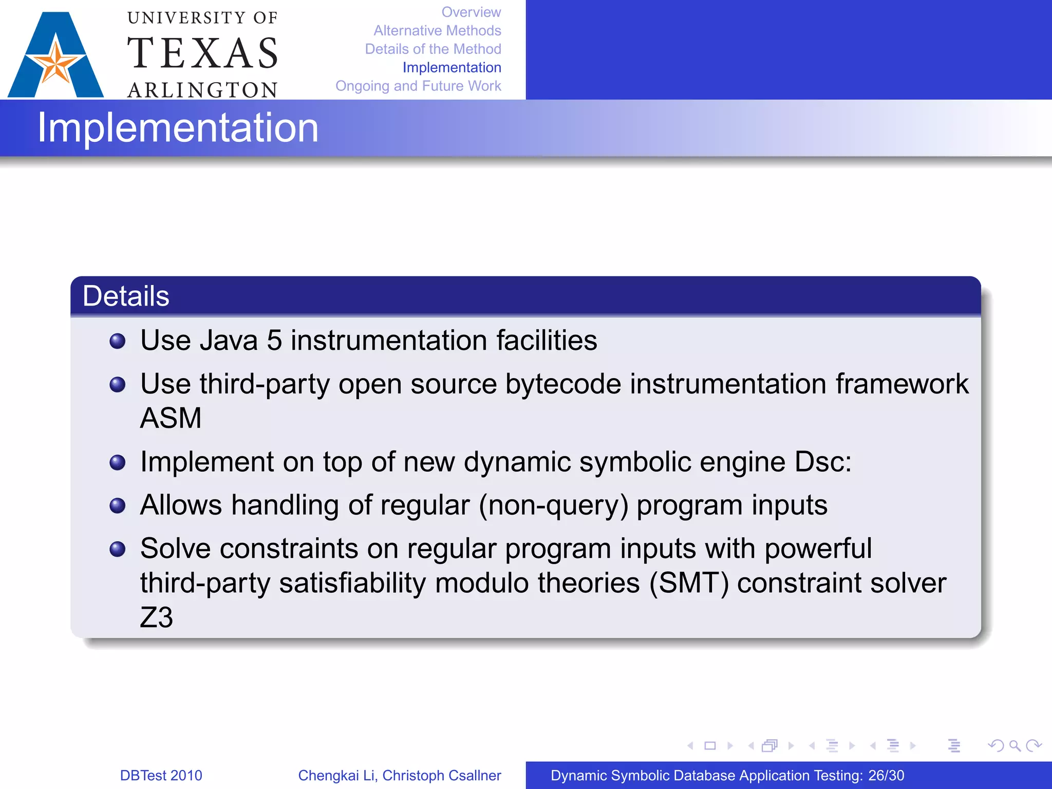 Overview
Alternative Methods
Details of the Method
Implementation
Ongoing and Future Work
Implementation
Details
Use Java 5 instrumentation facilities
Use third-party open source bytecode instrumentation framework
ASM
Implement on top of new dynamic symbolic engine Dsc:
Allows handling of regular (non-query) program inputs
Solve constraints on regular program inputs with powerful
third-party satisﬁability modulo theories (SMT) constraint solver
Z3
DBTest 2010 Chengkai Li, Christoph Csallner Dynamic Symbolic Database Application Testing: 26/30
 