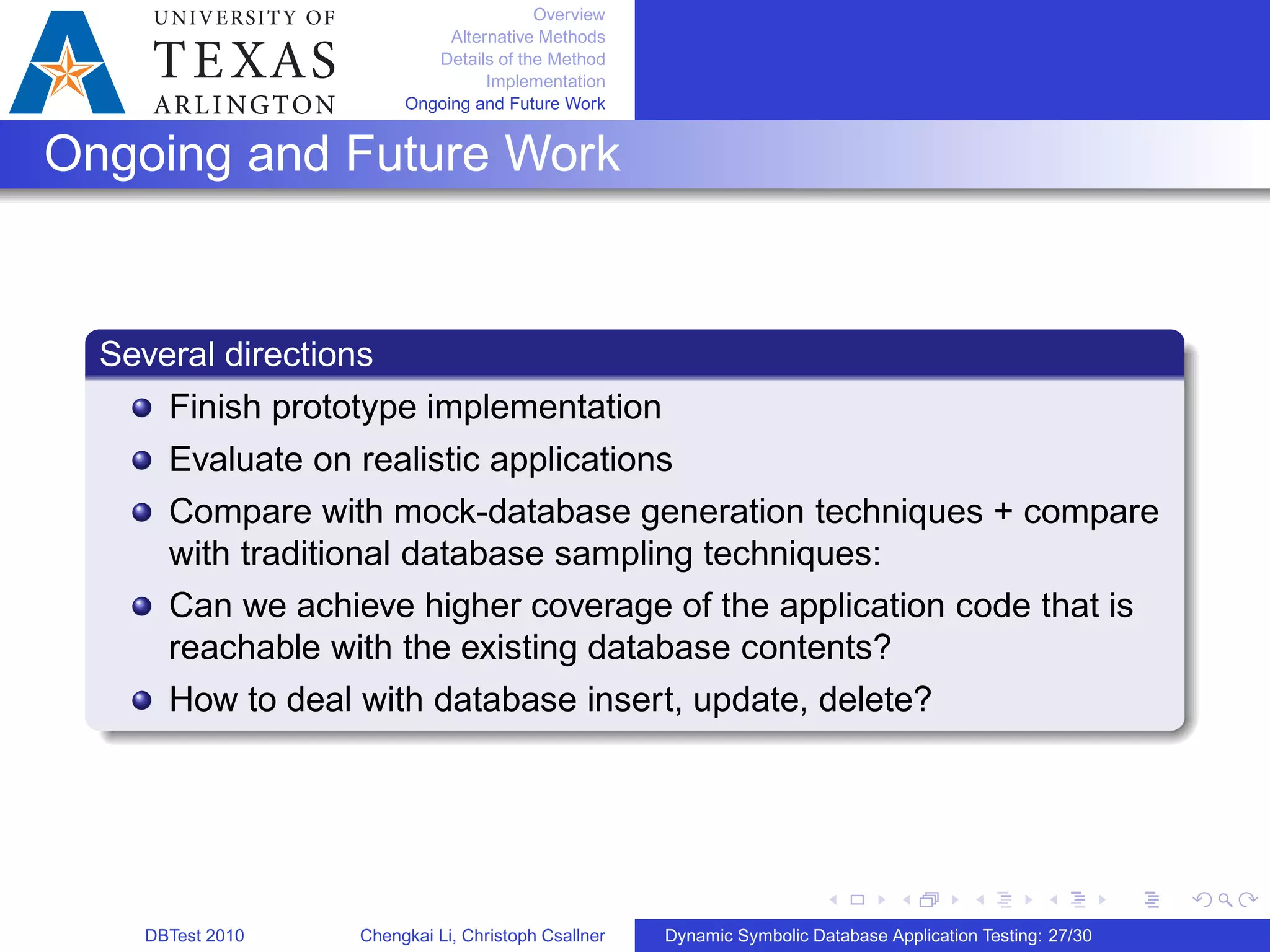Overview
Alternative Methods
Details of the Method
Implementation
Ongoing and Future Work
Ongoing and Future Work
Several directions
Finish prototype implementation
Evaluate on realistic applications
Compare with mock-database generation techniques + compare
with traditional database sampling techniques:
Can we achieve higher coverage of the application code that is
reachable with the existing database contents?
How to deal with database insert, update, delete?
DBTest 2010 Chengkai Li, Christoph Csallner Dynamic Symbolic Database Application Testing: 27/30
 