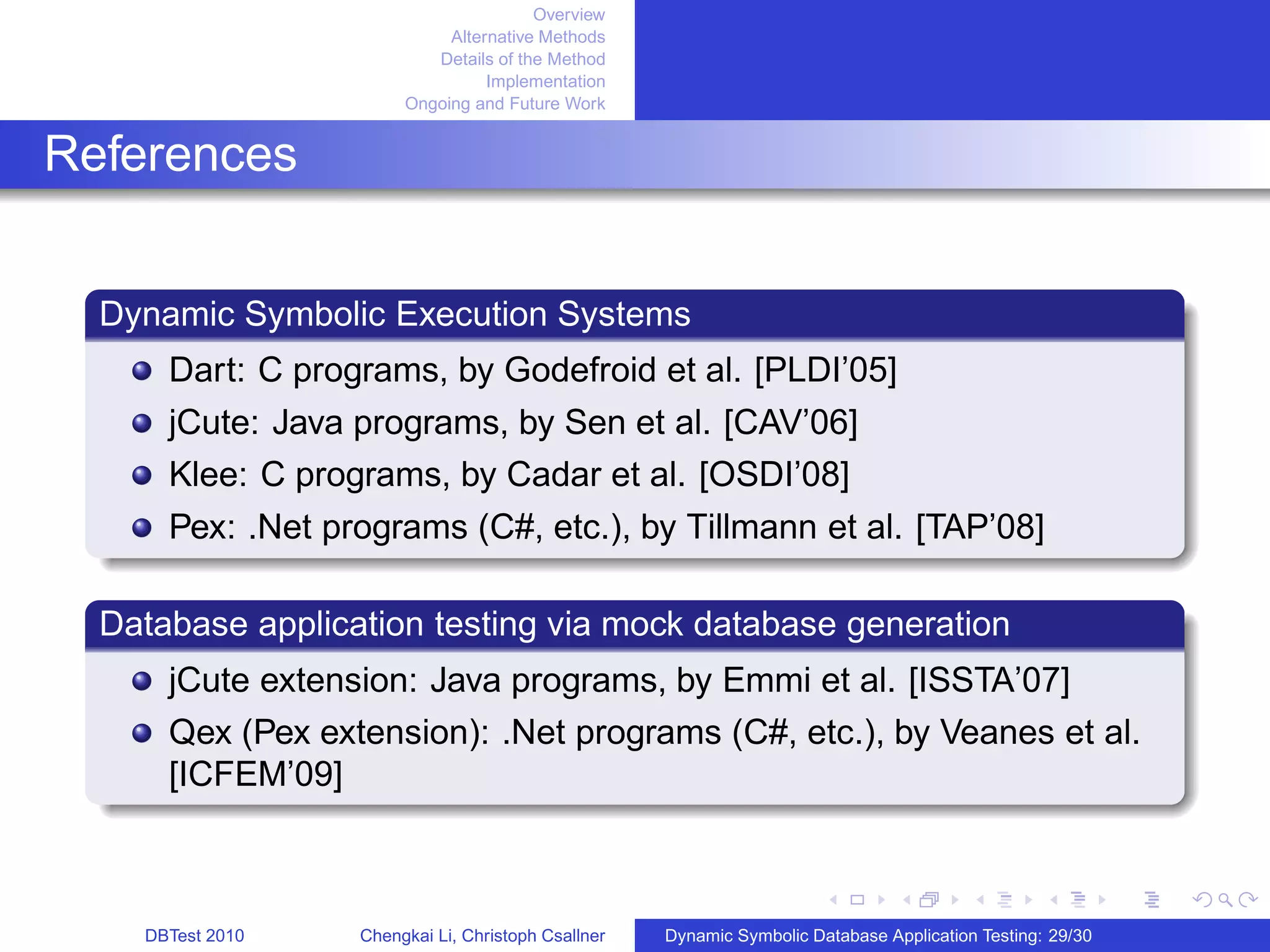 Overview
Alternative Methods
Details of the Method
Implementation
Ongoing and Future Work
References
Dynamic Symbolic Execution Systems
Dart: C programs, by Godefroid et al. [PLDI’05]
jCute: Java programs, by Sen et al. [CAV’06]
Klee: C programs, by Cadar et al. [OSDI’08]
Pex: .Net programs (C#, etc.), by Tillmann et al. [TAP’08]
Database application testing via mock database generation
jCute extension: Java programs, by Emmi et al. [ISSTA’07]
Qex (Pex extension): .Net programs (C#, etc.), by Veanes et al.
[ICFEM’09]
DBTest 2010 Chengkai Li, Christoph Csallner Dynamic Symbolic Database Application Testing: 29/30
 