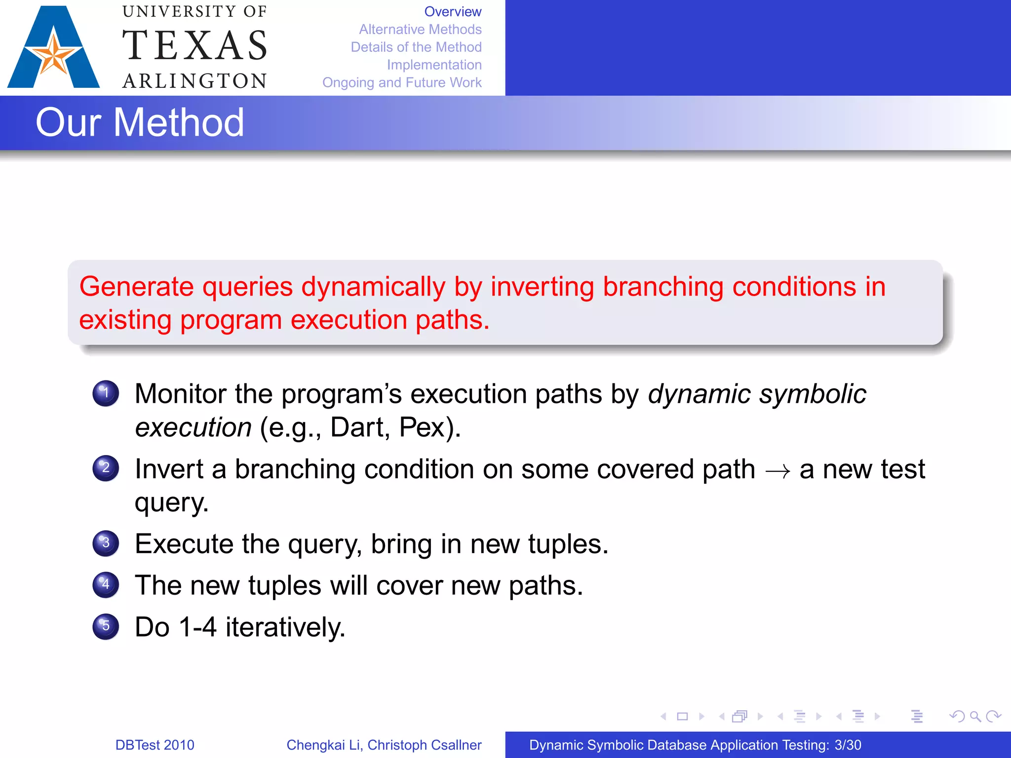 Overview
Alternative Methods
Details of the Method
Implementation
Ongoing and Future Work
Our Method
Generate queries dynamically by inverting branching conditions in
existing program execution paths.
1 Monitor the program’s execution paths by dynamic symbolic
execution (e.g., Dart, Pex).
2 Invert a branching condition on some covered path → a new test
query.
3 Execute the query, bring in new tuples.
4 The new tuples will cover new paths.
5 Do 1-4 iteratively.
DBTest 2010 Chengkai Li, Christoph Csallner Dynamic Symbolic Database Application Testing: 3/30
 