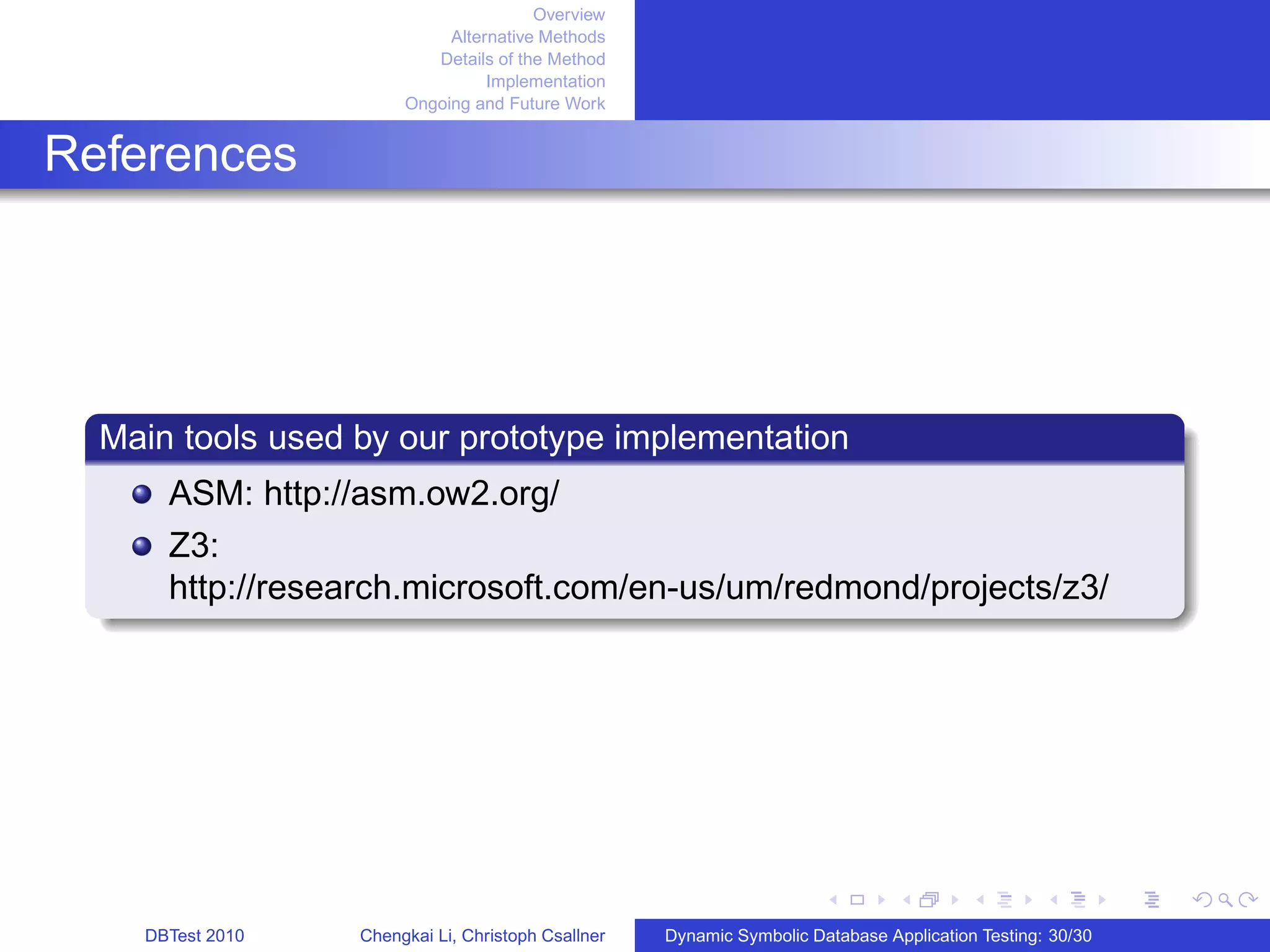 Overview
Alternative Methods
Details of the Method
Implementation
Ongoing and Future Work
References
Main tools used by our prototype implementation
ASM: http://asm.ow2.org/
Z3:
http://research.microsoft.com/en-us/um/redmond/projects/z3/
DBTest 2010 Chengkai Li, Christoph Csallner Dynamic Symbolic Database Application Testing: 30/30
 