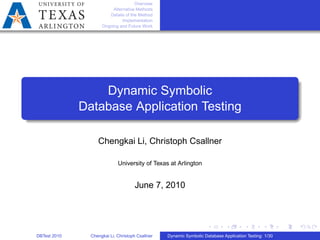 Overview
Alternative Methods
Details of the Method
Implementation
Ongoing and Future Work
Dynamic Symbolic
Database Application Testing
Chengkai Li, Christoph Csallner
University of Texas at Arlington
June 7, 2010
DBTest 2010 Chengkai Li, Christoph Csallner Dynamic Symbolic Database Application Testing: 1/30
 