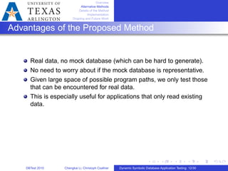 Overview
Alternative Methods
Details of the Method
Implementation
Ongoing and Future Work
Advantages of the Proposed Method
Real data, no mock database (which can be hard to generate).
No need to worry about if the mock database is representative.
Given large space of possible program paths, we only test those
that can be encountered for real data.
This is especially useful for applications that only read existing
data.
DBTest 2010 Chengkai Li, Christoph Csallner Dynamic Symbolic Database Application Testing: 12/30
 