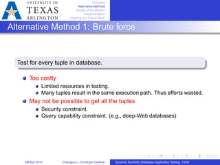 Overview
Alternative Methods
Details of the Method
Implementation
Ongoing and Future Work
Alternative Method 1: Brute force
Test for every tuple in database.
Too costly
Limited resources in testing.
Many tuples result in the same execution path. Thus efforts wasted.
May not be possible to get all the tuples
Security constraint.
Query capability constraint. (e.g., deep-Web databases)
DBTest 2010 Chengkai Li, Christoph Csallner Dynamic Symbolic Database Application Testing: 13/30
 