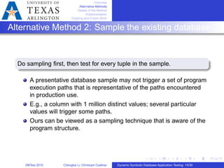 Overview
Alternative Methods
Details of the Method
Implementation
Ongoing and Future Work
Alternative Method 2: Sample the existing database
Do sampling ﬁrst, then test for every tuple in the sample.
A presentative database sample may not trigger a set of program
execution paths that is representative of the paths encountered
in production use.
E.g., a column with 1 million distinct values; several particular
values will trigger some paths.
Ours can be viewed as a sampling technique that is aware of the
program structure.
DBTest 2010 Chengkai Li, Christoph Csallner Dynamic Symbolic Database Application Testing: 14/30
 