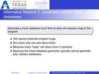 Overview
Alternative Methods
Details of the Method
Implementation
Ongoing and Future Work
Alternative Method 3: Generate custom mock
databases
Generate a mock database such that its data will expose a bug in the
program
Will expose potential program bugs.
But users may not care about them.
Because many “bugs” will never occur in practice.
Because the mock database generator typically cannot generate
fully realistic databases.
DBTest 2010 Chengkai Li, Christoph Csallner Dynamic Symbolic Database Application Testing: 15/30
 