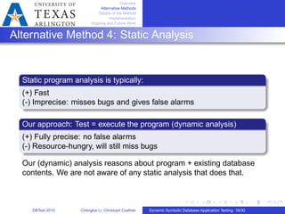 Overview
Alternative Methods
Details of the Method
Implementation
Ongoing and Future Work
Alternative Method 4: Static Analysis
Static program analysis is typically:
(+) Fast
(-) Imprecise: misses bugs and gives false alarms
Our approach: Test = execute the program (dynamic analysis)
(+) Fully precise: no false alarms
(-) Resource-hungry, will still miss bugs
Our (dynamic) analysis reasons about program + existing database
contents. We are not aware of any static analysis that does that.
DBTest 2010 Chengkai Li, Christoph Csallner Dynamic Symbolic Database Application Testing: 16/30
 