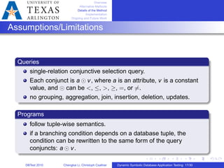 Overview
Alternative Methods
Details of the Method
Implementation
Ongoing and Future Work
Assumptions/Limitations
Queries
single-relation conjunctive selection query.
Each conjunct is a ⊙ v, where a is an attribute, v is a constant
value, and ⊙ can be <, ≤, >, ≥, =, or ∕=.
no grouping, aggregation, join, insertion, deletion, updates.
Programs
follow tuple-wise semantics.
if a branching condition depends on a database tuple, the
condition can be rewritten to the same form of the query
conjuncts: a ⊙ v.
DBTest 2010 Chengkai Li, Christoph Csallner Dynamic Symbolic Database Application Testing: 17/30
 
