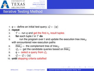 Overview
Alternative Methods
Details of the Method
Implementation
Ongoing and Future Work
Iterative Testing Method
1: q ← deﬁne an initial test query; 𝒬 ← {q}
2: repeat
3: 𝒯 ← run q and get the ﬁrst nq result tuples
4: for each tuple t in 𝒯 do
5: run the program over t and update the execution tree tree𝒬
with encountered new execution paths
6: tree𝒬 ← the complement tree of tree𝒬
7: 𝒬c ← get the candidate queries based on tree𝒬
8: q ← select a query from 𝒬c
9: 𝒬 ← 𝒬 ∪ {q}
10: until stopping criteria satisﬁed
DBTest 2010 Chengkai Li, Christoph Csallner Dynamic Symbolic Database Application Testing: 18/30
 