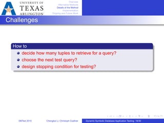 Overview
Alternative Methods
Details of the Method
Implementation
Ongoing and Future Work
Challenges
How to
decide how many tuples to retrieve for a query?
choose the next test query?
design stopping condition for testing?
DBTest 2010 Chengkai Li, Christoph Csallner Dynamic Symbolic Database Application Testing: 19/30
 