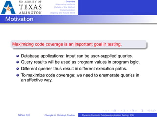 Overview
Alternative Methods
Details of the Method
Implementation
Ongoing and Future Work
Motivation
Maximizing code coverage is an important goal in testing.
Database applications: input can be user-supplied queries.
Query results will be used as program values in program logic.
Different queries thus result in different execution paths.
To maximize code coverage: we need to enumerate queries in
an effective way.
DBTest 2010 Chengkai Li, Christoph Csallner Dynamic Symbolic Database Application Testing: 2/30
 