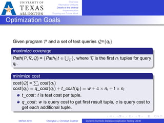 Overview
Alternative Methods
Details of the Method
Implementation
Ongoing and Future Work
Optimization Goals
Given program 𝒫 and a set of test queries 𝒬={qi }
maximize coverage
Path(𝒫,ℛ,𝒬) = {Patht ∣t ∈
∪
𝒯i
}, where 𝒯i is the ﬁrst ni tuples for query
qi .
minimize cost
cost(𝒬) =
∑
i cost(qi )
cost(qi ) = q_cost(qi ) + t_cost(qi ) = w + c × ni + t × ni
t_cost: t is test cost per tuple.
q_cost: w is query cost to get ﬁrst result tuple, c is query cost to
get each additional tuple.
DBTest 2010 Chengkai Li, Christoph Csallner Dynamic Symbolic Database Application Testing: 20/30
 