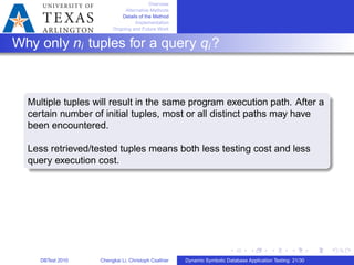 Overview
Alternative Methods
Details of the Method
Implementation
Ongoing and Future Work
Why only ni tuples for a query qi?
Multiple tuples will result in the same program execution path. After a
certain number of initial tuples, most or all distinct paths may have
been encountered.
Less retrieved/tested tuples means both less testing cost and less
query execution cost.
DBTest 2010 Chengkai Li, Christoph Csallner Dynamic Symbolic Database Application Testing: 21/30
 
