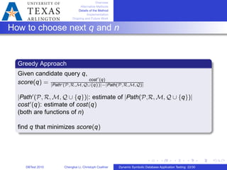 Overview
Alternative Methods
Details of the Method
Implementation
Ongoing and Future Work
How to choose next q and n
Greedy Approach
Given candidate query q,
score(q) = cost′
(q)
∣Path′(𝒫,ℛ,ℳ,𝒬∪{q})∣−∣Path(𝒫,ℛ,ℳ,𝒬)∣
∣Path′
(𝒫, ℛ, ℳ, 𝒬 ∪ {q})∣: estimate of ∣Path(𝒫,ℛ, ℳ, 𝒬 ∪ {q})∣
cost′
(q): estimate of cost(q)
(both are functions of n)
ﬁnd q that minimizes score(q)
DBTest 2010 Chengkai Li, Christoph Csallner Dynamic Symbolic Database Application Testing: 22/30
 