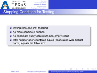 Overview
Alternative Methods
Details of the Method
Implementation
Ongoing and Future Work
Stopping Condition for Testing
testing resource limit reached
no more candidate queries
no candidate query can return non-empty result
total number of encountered tuples (associated with distinct
paths) equals the table size
DBTest 2010 Chengkai Li, Christoph Csallner Dynamic Symbolic Database Application Testing: 24/30
 