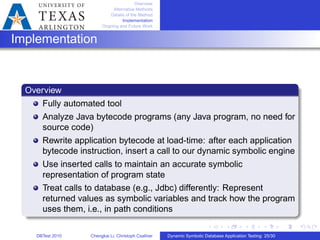 Overview
Alternative Methods
Details of the Method
Implementation
Ongoing and Future Work
Implementation
Overview
Fully automated tool
Analyze Java bytecode programs (any Java program, no need for
source code)
Rewrite application bytecode at load-time: after each application
bytecode instruction, insert a call to our dynamic symbolic engine
Use inserted calls to maintain an accurate symbolic
representation of program state
Treat calls to database (e.g., Jdbc) differently: Represent
returned values as symbolic variables and track how the program
uses them, i.e., in path conditions
DBTest 2010 Chengkai Li, Christoph Csallner Dynamic Symbolic Database Application Testing: 25/30
 