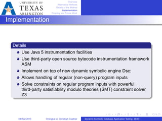 Overview
Alternative Methods
Details of the Method
Implementation
Ongoing and Future Work
Implementation
Details
Use Java 5 instrumentation facilities
Use third-party open source bytecode instrumentation framework
ASM
Implement on top of new dynamic symbolic engine Dsc:
Allows handling of regular (non-query) program inputs
Solve constraints on regular program inputs with powerful
third-party satisﬁability modulo theories (SMT) constraint solver
Z3
DBTest 2010 Chengkai Li, Christoph Csallner Dynamic Symbolic Database Application Testing: 26/30
 