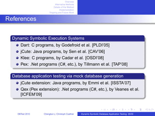 Overview
Alternative Methods
Details of the Method
Implementation
Ongoing and Future Work
References
Dynamic Symbolic Execution Systems
Dart: C programs, by Godefroid et al. [PLDI’05]
jCute: Java programs, by Sen et al. [CAV’06]
Klee: C programs, by Cadar et al. [OSDI’08]
Pex: .Net programs (C#, etc.), by Tillmann et al. [TAP’08]
Database application testing via mock database generation
jCute extension: Java programs, by Emmi et al. [ISSTA’07]
Qex (Pex extension): .Net programs (C#, etc.), by Veanes et al.
[ICFEM’09]
DBTest 2010 Chengkai Li, Christoph Csallner Dynamic Symbolic Database Application Testing: 29/30
 