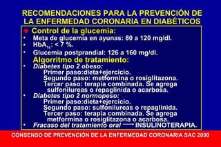 RECOMENDACIONES PARA LA PREVENCIÓN DE
LA ENFERMEDAD CORONARIA EN DIABÉTICOS
♥ Control de la glucemia:
•
•
•
•

•

•

Meta de glucemia en ayunas: 80 a 120 mg/dl.
HbA1c: < 7 %.
Glucemia postprandial: 126 a 160 mg/dl.

Algorritmo de tratamiento:

Diabetes tipo 2 obeso:
Primer paso:dieta+ejercicio.
Segundo paso: metformina o rosiglitazona.
Tercer paso: terapia combinada. Se agrega
sulfonilureas o repaglinida o acarbosa.
Diabetes tipo 2 normopeso:
Primer paso:dieta+ejercicio.
Segundo paso: sulfonilureas o repaglinida.
Tercer paso: terapia combinada. Se agrega
metformina o rosiglitazona o acarbosa.
Fracaso del tratamiento oral
INSULINOTERAPIA.

CONSENSO DE PREVENCIÓN DE LA ENFERMEDAD CORONARIA SAC 2000

 