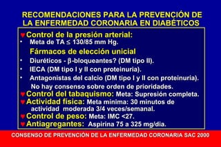 RECOMENDACIONES PARA LA PREVENCIÓN DE
LA ENFERMEDAD CORONARIA EN DIABÉTICOS
♥ Control de la presión arterial:
•

Meta de TA ≤ 130/85 mm Hg.

Fármacos de elección unicial
Diuréticos - β -bloqueantes? (DM tipo II).
IECA (DM tipo I y II con proteinuria).
Antagonistas del calcio (DM tipo I y II con proteinuria).
No hay consenso sobre orden de prioridades.
♥ Control del tabaquismo: Meta: Supresión completa.
♥ Actividad física: Meta mínima: 30 minutos de
actividad moderada 3/4 veces/semanal.
♥ Control de peso: Meta: IMC <27.
♥ Antiagregantes: Aspirina 75 a 325 mg/dia.
•
•
•

CONSENSO DE PREVENCIÓN DE LA ENFERMEDAD CORONARIA SAC 2000

 