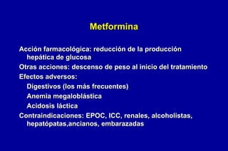 Metformina
Acción farmacológica: reducción de la producción
hepática de glucosa
Otras acciones: descenso de peso al inicio del tratamiento
Efectos adversos:
Digestivos (los más frecuentes)
Anemia megaloblástica
Acidosis láctica
Contraindicaciones: EPOC, ICC, renales, alcoholistas,
hepatópatas,ancianos, embarazadas

 