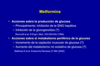 Metformina
• Acciones sobre la producción de glucosa
– Principalmente: inhibición de la GNG hepática
– Inhibición de la glucogenolisis (?)
Stumvoll et al. N Engl J Med, 333:550-554 (1995)

• Acciones sobre el metabolismo periférico de la glucosa
– Incremento de la captación muscular de glucosa (?)
– Aumento del metabolismo no oxidativo de glucosa (?)
Matthaei,S et al. Endocrine Reviews 21:585 (2000)

 