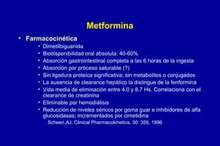 Metformina
• Farmacocinética
•
•
•
•
•
•
•

Dimetilbiguanida
Biodisponibilidad oral absoluta: 40-60%
Absorción gastrointestinal completa a las 6 horas de la ingesta
Absorción por proceso saturable (?)
Sin ligadura proteica significativa; sin metabolitos o conjugados
La ausencia de clearance hepático la distingue de la fenformina
Vida media de eliminación entre 4.0 y 8.7 Hs. Correlaciona con el
clearance de creatinina
• Eliminable por hemodiálisis
• Reducción de niveles séricos por goma guar e inhibidores de alfa
glucosidasas; incrementados por cimetidina
Scheen,AJ. Clinical Pharmacokinetics, 30: 359, 1996

 