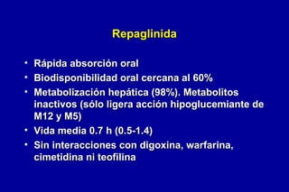Repaglinida
•
•
•

Rápida absorción oral
Biodisponibilidad oral cercana al 60%
Metabolización hepática (98%). Metabolitos
inactivos (sólo ligera acción hipoglucemiante de
M12 y M5)
• Vida media 0.7 h (0.5-1.4)
• Sin interacciones con digoxina, warfarina,
cimetidina ni teofilina

 