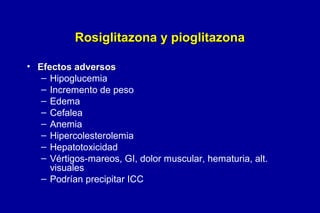 Rosiglitazona y pioglitazona
• Efectos adversos
– Hipoglucemia
– Incremento de peso
– Edema
– Cefalea
– Anemia
– Hipercolesterolemia
– Hepatotoxicidad
– Vértigos-mareos, GI, dolor muscular, hematuria, alt.
visuales
– Podrían precipitar ICC

 