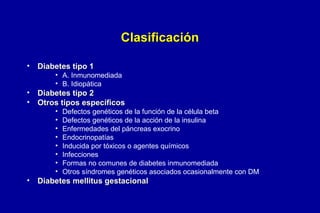 Clasificación
•

Diabetes tipo 1

• A. Inmunomediada
• B. Idiopática

•
•

Diabetes tipo 2
Otros tipos específicos
•
•
•
•
•
•
•
•

•

Defectos genéticos de la función de la célula beta
Defectos genéticos de la acción de la insulina
Enfermedades del páncreas exocrino
Endocrinopatías
Inducida por tóxicos o agentes químicos
Infecciones
Formas no comunes de diabetes inmunomediada
Otros síndromes genéticos asociados ocasionalmente con DM

Diabetes mellitus gestacional

 