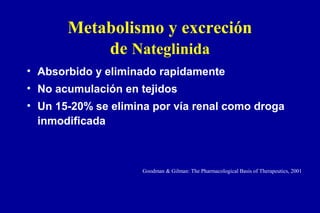 Metabolismo y excreción
de Nateglinida
• Absorbido y eliminado rapidamente
• No acumulación en tejidos
• Un 15-20% se elimina por vía renal como droga
inmodificada

Goodman & Gilman: The Pharmacological Basis of Therapeutics, 2001

 