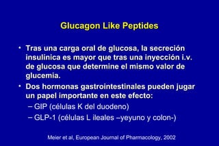 Glucagon Like Peptides
• Tras una carga oral de glucosa, la secreción
insulínica es mayor que tras una inyección i.v.
de glucosa que determine el mismo valor de
glucemia.
• Dos hormonas gastrointestinales pueden jugar
un papel importante en este efecto:
– GIP (células K del duodeno)
– GLP-1 (células L ileales –yeyuno y colon-)
Meier et al, European Journal of Pharmacology, 2002

 