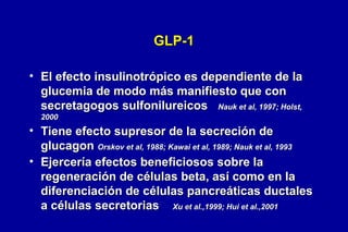 GLP-1
• El efecto insulinotrópico es dependiente de la
glucemia de modo más manifiesto que con
secretagogos sulfonilureicos Nauk et al, 1997; Holst,
2000

• Tiene efecto supresor de la secreción de
glucagon Orskov et al, 1988; Kawai et al, 1989; Nauk et al, 1993
• Ejercería efectos beneficiosos sobre la
regeneración de células beta, así como en la
diferenciación de células pancreáticas ductales
a células secretorias Xu et al.,1999; Hui et al.,2001

 