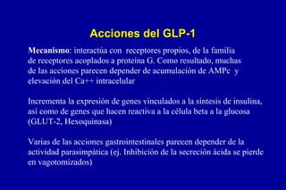 Acciones del GLP-1
Mecanismo: interactúa con receptores propios, de la familia
de receptores acoplados a proteína G. Como resultado, muchas
de las acciones parecen depender de acumulación de AMPc y
elevación del Ca++ intracelular
Incrementa la expresión de genes vinculados a la síntesis de insulina,
así como de genes que hacen reactiva a la célula beta a la glucosa
(GLUT-2, Hexoquinasa)
Varias de las acciones gastrointestinales parecen depender de la
actividad parasimpática (ej. Inhibición de la secreción ácida se pierde
en vagotomizados)

 