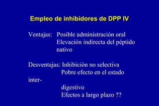 Empleo de inhibidores de DPP IV
Ventajas: Posible administración oral
Elevación indirecta del péptido
nativo
Desventajas: Inhibición no selectiva
Pobre efecto en el estado
interdigestivo
Efectos a largo plazo ??

 