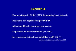 Exendin-4
Es un análogo del GLP-1 (53% de homología estructural)
Resistente a la degradación por DPP IV
Aislada de Heloderma suspectum venum
Se produce de manera sintética (AC2993)
Incremento de la insulinosensibilidad vía PI-3K (?)
Idris, I., et al, Biochem. Pharm., 2002

 