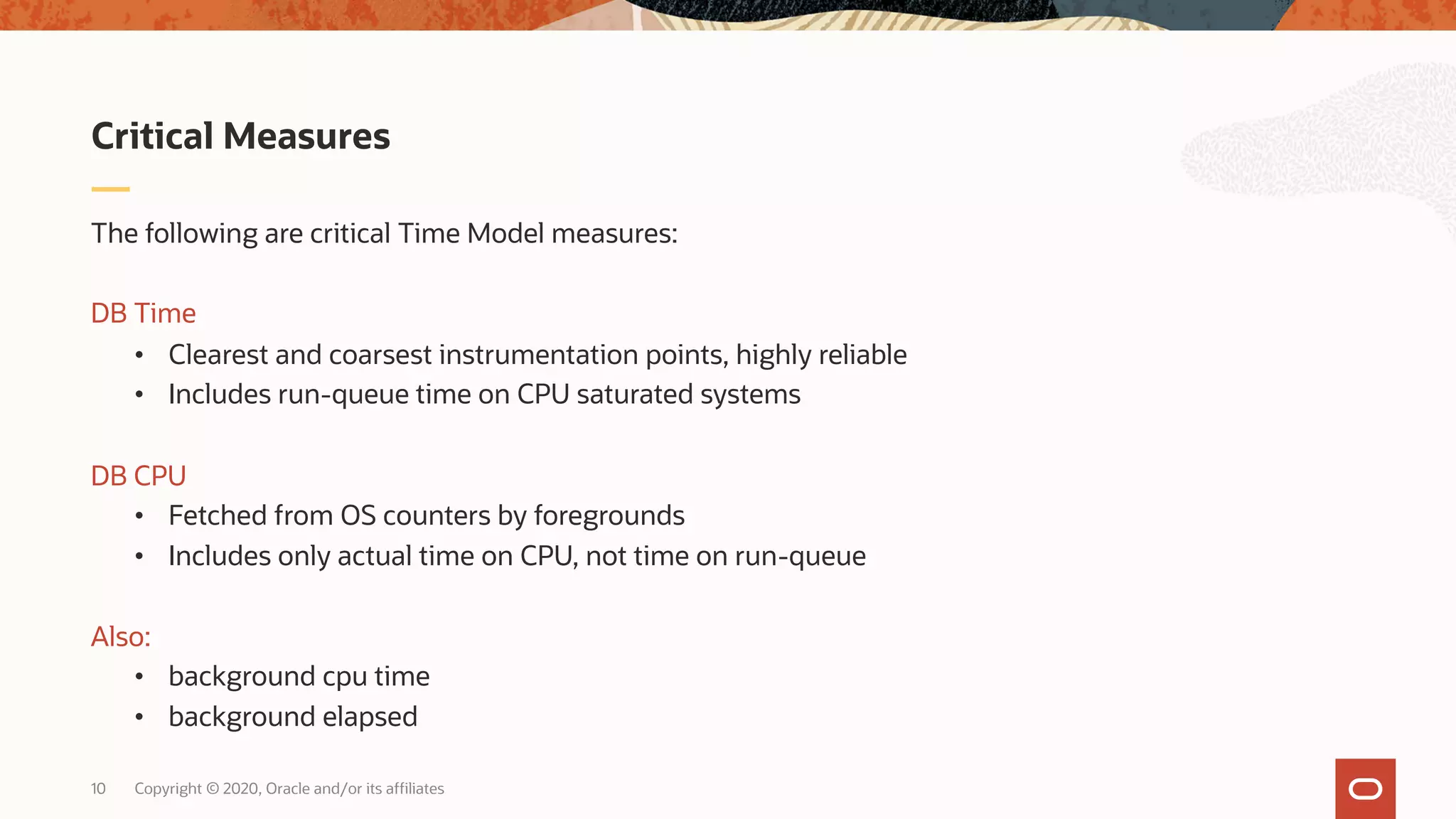 Copyright © 2020, Oracle and/or its affiliates10
The following are critical Time Model measures:
DB Time
• Clearest and coarsest instrumentation points, highly reliable
• Includes run-queue time on CPU saturated systems
DB CPU
• Fetched from OS counters by foregrounds
• Includes only actual time on CPU, not time on run-queue
Also:
• background cpu time
• background elapsed
Critical Measures
 