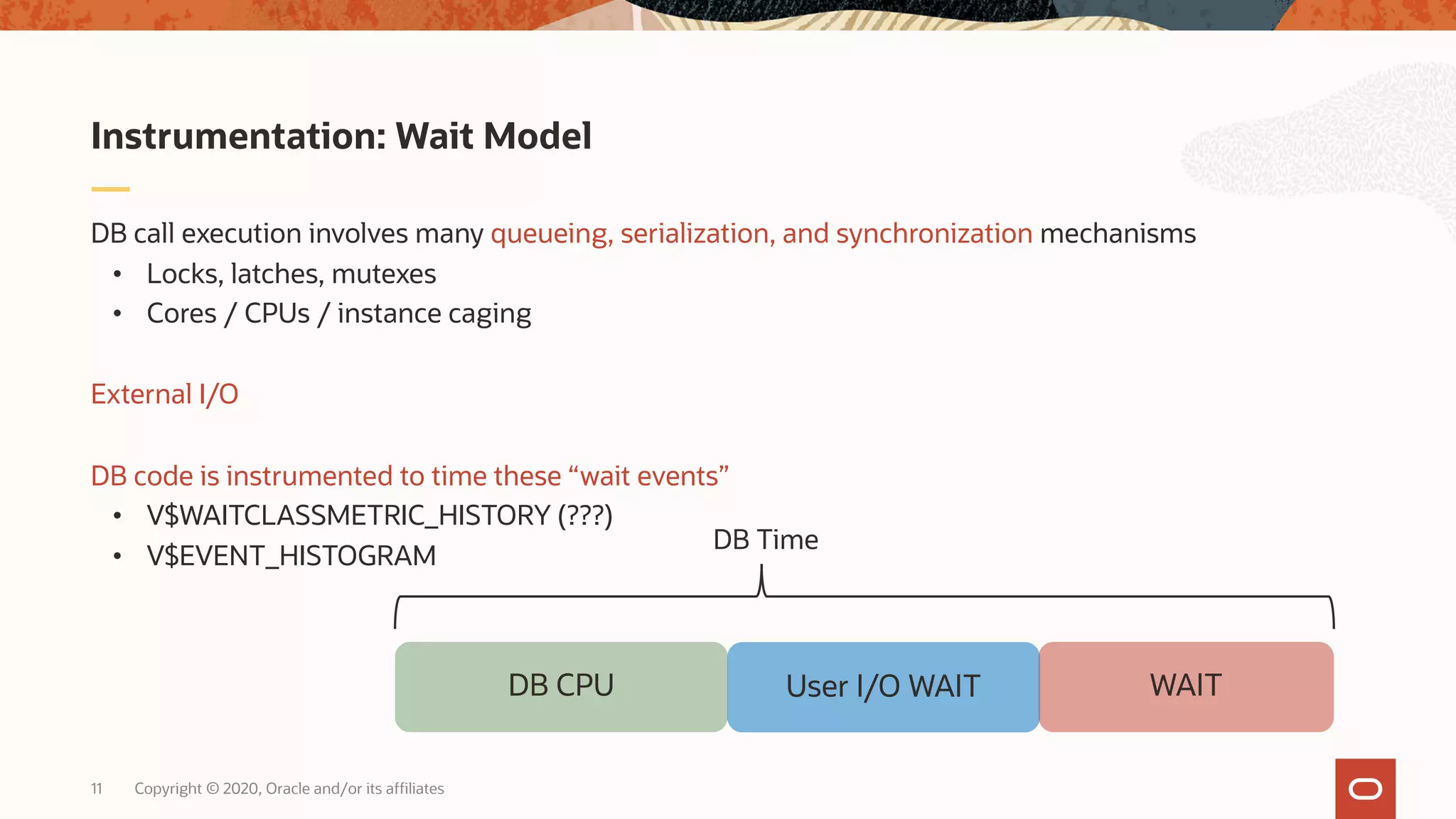 Copyright © 2020, Oracle and/or its affiliates11
DB call execution involves many queueing, serialization, and synchronization mechanisms
• Locks, latches, mutexes
• Cores / CPUs / instance caging
External I/O
DB code is instrumented to time these “wait events”
• V$WAITCLASSMETRIC_HISTORY (???)
• V$EVENT_HISTOGRAM
Instrumentation: Wait Model
DB CPU WAITUser I/O WAIT
DB Time
 