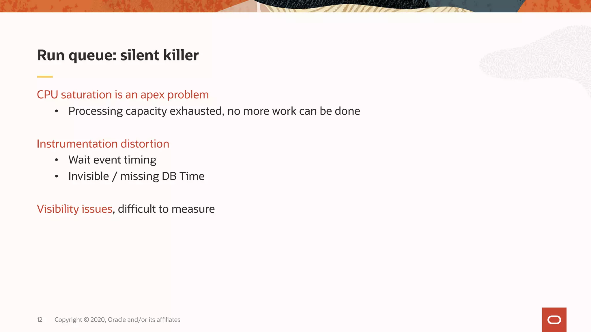 Copyright © 2020, Oracle and/or its affiliates12
CPU saturation is an apex problem
• Processing capacity exhausted, no more work can be done
Instrumentation distortion
• Wait event timing
• Invisible / missing DB Time
Visibility issues, difficult to measure
Run queue: silent killer
 