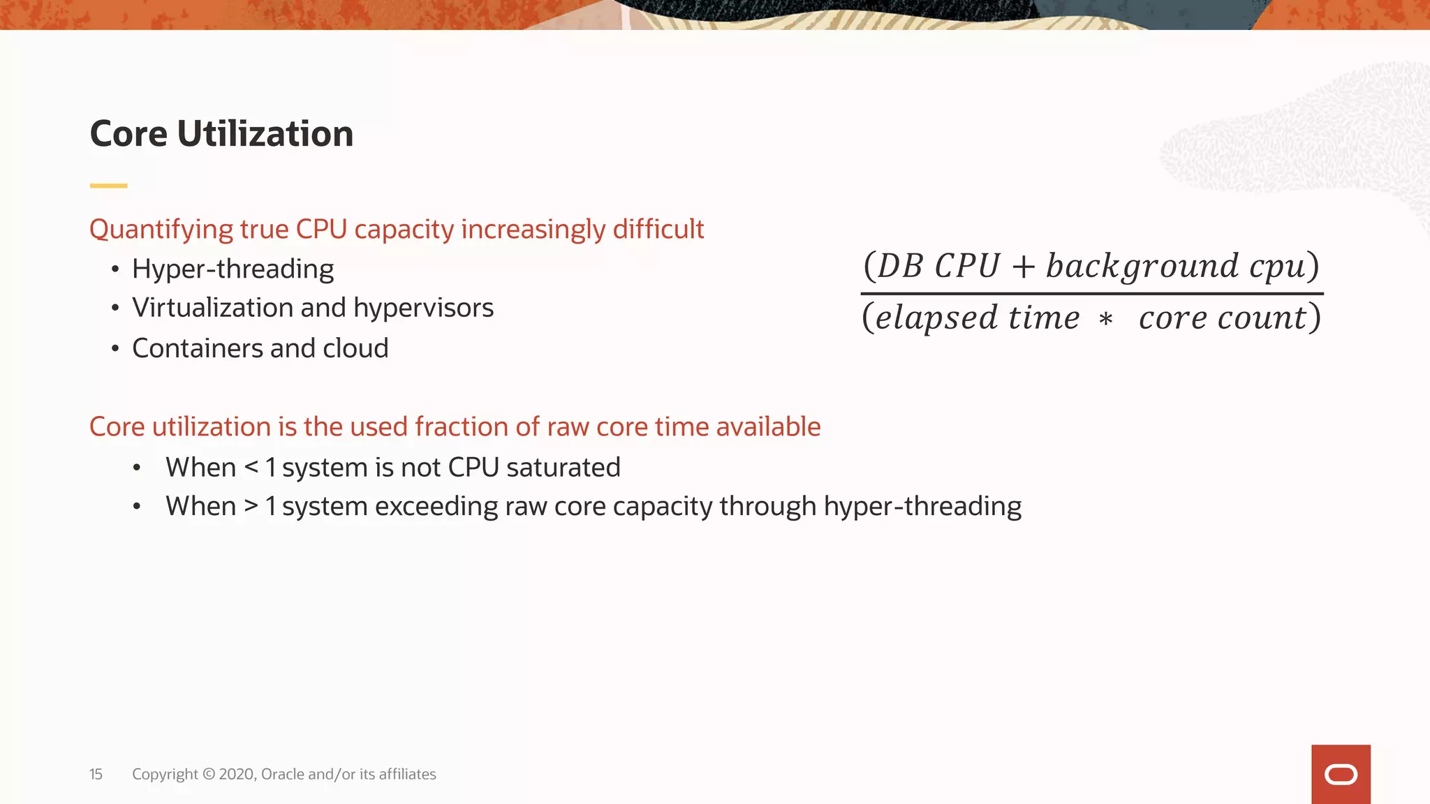 Copyright © 2020, Oracle and/or its affiliates15
Quantifying true CPU capacity increasingly difficult
• Hyper-threading
• Virtualization and hypervisors
• Containers and cloud
Core utilization is the used fraction of raw core time available
• When < 1 system is not CPU saturated
• When > 1 system exceeding raw core capacity through hyper-threading
Core Utilization
!" #$% + '()*+,-./0 )1.
23(1420 5672 ∗ )-,2 )-./5
 