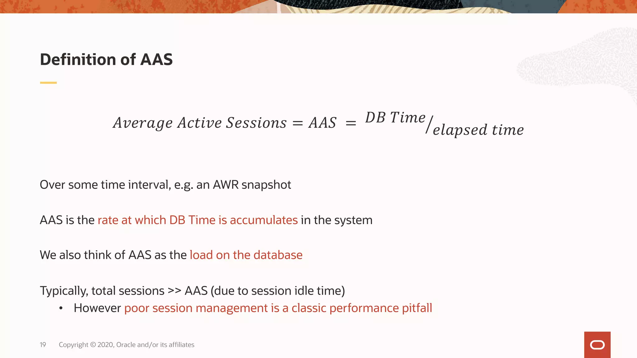 Copyright © 2020, Oracle and/or its affiliates19
Over some time interval, e.g. an AWR snapshot
AAS is the rate at which DB Time is accumulates in the system
We also think of AAS as the load on the database
Typically, total sessions >> AAS (due to session idle time)
• However poor session management is a classic performance pitfall
Definition of AAS
!"#$%&# !'()"# *#++),-+ = !!* = /01 2)3#
#4%5+#6 ()3#
 