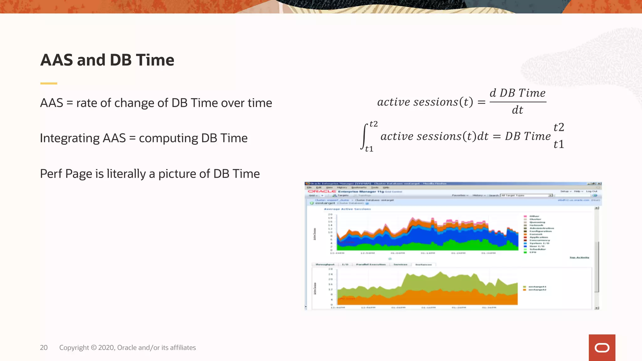 Copyright © 2020, Oracle and/or its affiliates20
AAS = rate of change of DB Time over time
Integrating AAS = computing DB Time
Perf Page is literally a picture of DB Time
AAS and DB Time
!"#$%& '&''$()' # =
+ ,- .$/&
+#
0
12
13
!"#$%& '&''$()' # +# = ,- .$/&
#2
#1
 