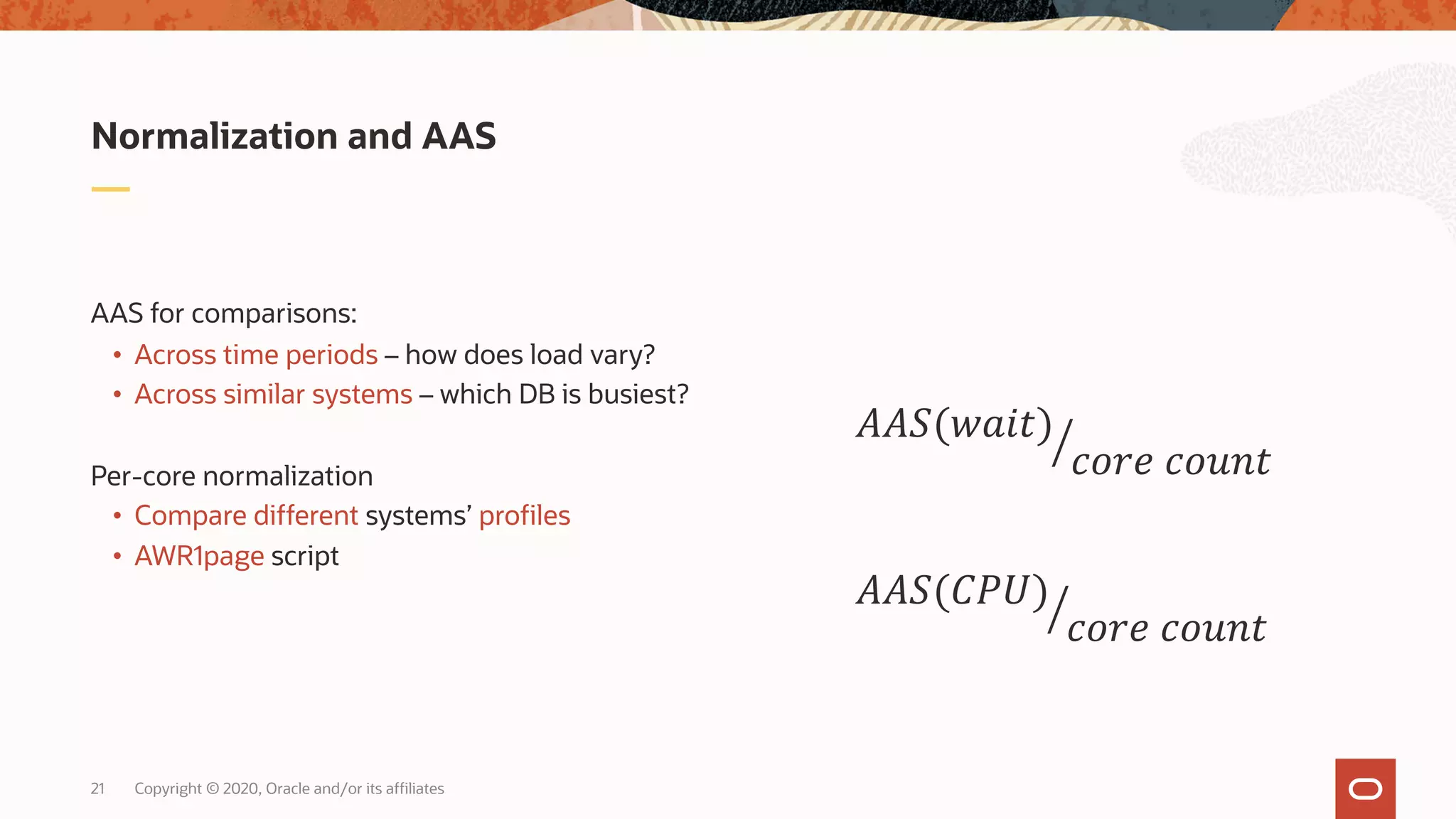 Copyright © 2020, Oracle and/or its affiliates21
AAS for comparisons:
• Across time periods – how does load vary?
• Across similar systems – which DB is busiest?
Per-core normalization
• Compare different systems’ profiles
• AWR1page script
Normalization and AAS
!""#(%&'()
*+,- *+./(
!""#(012)
*+,- *+./(
 