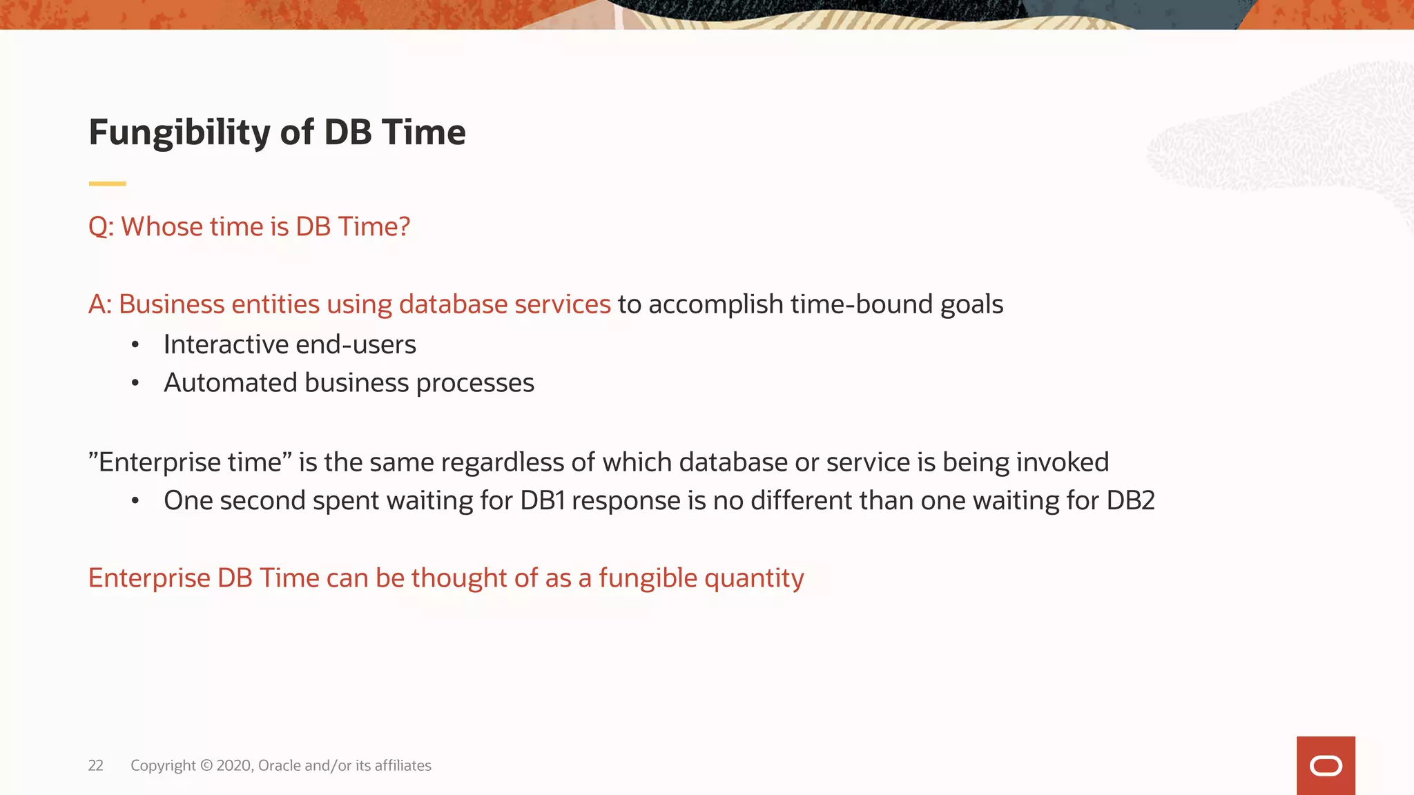 Copyright © 2020, Oracle and/or its affiliates22
Q: Whose time is DB Time?
A: Business entities using database services to accomplish time-bound goals
• Interactive end-users
• Automated business processes
”Enterprise time” is the same regardless of which database or service is being invoked
• One second spent waiting for DB1 response is no different than one waiting for DB2
Enterprise DB Time can be thought of as a fungible quantity
Fungibility of DB Time
 